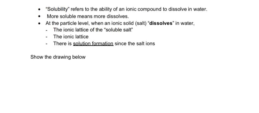 "Solubility" refers to the ability of an ionic compound to dissolve in water.
• More soluble means more dissolves.
• At the particle level, when an ionic solid (salt) "dissolves" in water,
- The ionic lattice of the "soluble salt"
- The ionic lattice
- There is solution formation since the salt ions
Show the drawing below
