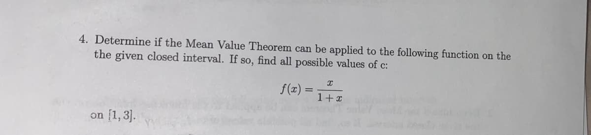 4. Determine if the Mean Value Theorem can be applied to the following function on the
the given closed interval. If so, find all possible values of c:
f(x)
1+x
on (1, 3].
