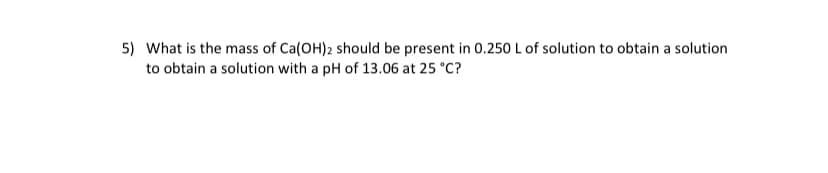 5) What is the mass of Ca(OH)2 should be present in 0.250 L of solution to obtain a solution
to obtain a solution with a pH of 13.06 at 25 °C?

