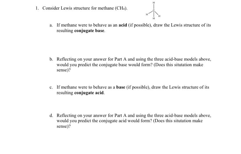 1. Consider Lewis structure for methane (CH4).
a. If methane were to behave as an acid (if possible), draw the Lewis structure of its
resulting conjugate base.
b. Reflecting on your answer for Part A and using the three acid-base models above,
would you predict the conjugate base would form? (Does this situtation make
sense)?
c. If methane were to behave as a base (if possible), draw the Lewis structure of its
resulting conjugate acid.
d. Reflecting on your answer for Part A and using the three acid-base models above,
would you predict the conjugate acid would form? (Does this situtation make
sense)?
