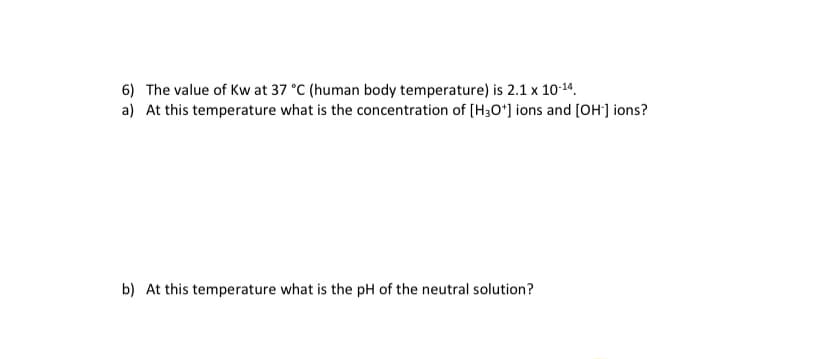 6) The value of Kw at 37 °C (human body temperature) is 2.1 x 10-14.
a) At this temperature what is the concentration of (H3O*] ions and [OH] ions?
b) At this temperature what is the pH of the neutral solution?
