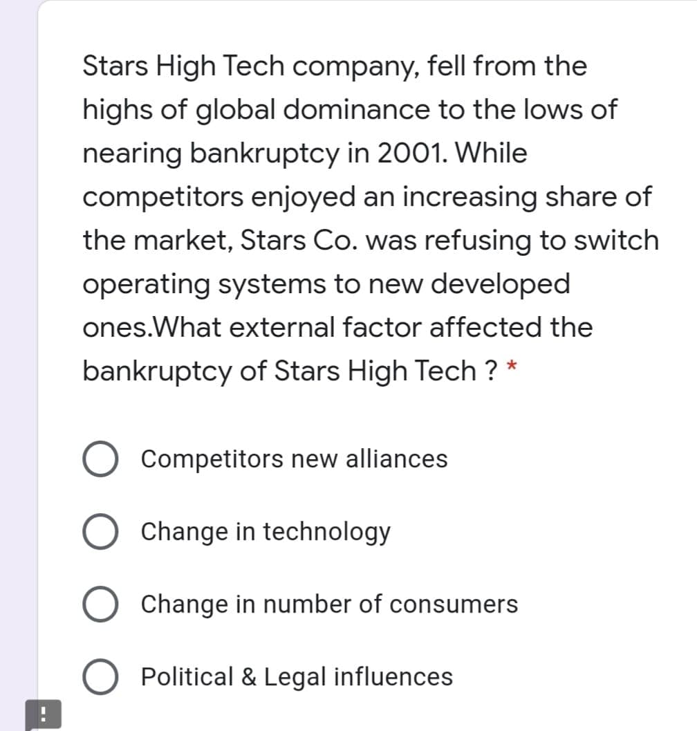 Stars High Tech company, fell from the
highs of global dominance to the lows of
nearing bankruptcy in 2001. While
competitors enjoyed an increasing share of
the market, Stars Co. was refusing to switch
operating systems to new developed
ones.What external factor affected the
bankruptcy of Stars High Tech ?
Competitors new alliances
Change in technology
Change in number of consumers
O Political & Legal influences
