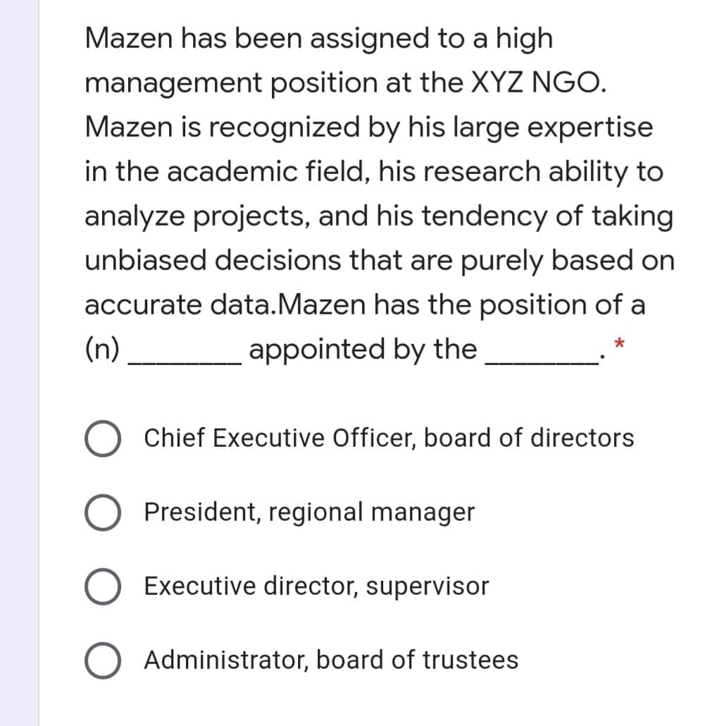 Mazen has been assigned to a high
management position at the XYZ NGO.
Mazen is recognized by his large expertise
in the academic field, his research ability to
analyze projects, and his tendency of taking
unbiased decisions that are purely based on
accurate data.Mazen has the position of a
(n)
appointed by the
Chief Executive Officer, board of directors
O President, regional manager
Executive director, supervisor
Administrator, board of trustees
