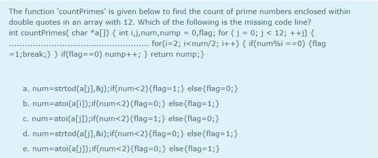 The function 'countPrimes' is given below to find the count of prime numbers enclosed within
double quotes in an array with 12. Which of the following is the missing code line?
int countPrimes( char *a[]) { int i,j,num,nump 0,flag; for (j = 0; j< 12; ++j) {
for(i=2; i<num/2; i++) { if(num%i ==0) {flag
=1;break;} } if(flag%=D%3D0) nump++; } return nump;}
a. num3strtod(a[j],&j);if(num<2){flag313;} else{flag=D0;}
b. num=atoi(a[i]);if(num<2){flag3D03;} else{flag=1;}
c. num=atoi(a[j]);if(num<2){flag=D1;} else{flag-D0;}
d. num=strtod(a[G],&i);if(num<2){flag=0;} else{flag=13;}
e. num=atoi(a[j]);if(num<2){flag3D0;} else(flag=1;}
