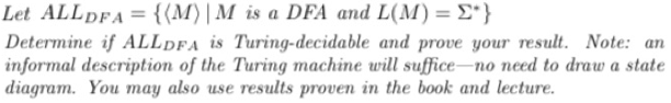 Let ALLDFA = {(M)| M is a DFA and L(M) = E*}
Determine if ALLdFA is Turing-decidable and prove your result. Note: an
informal description of the Turing machine will suffice-no need to draw a state
diagram. You may also use results proven in the book and lecture.
