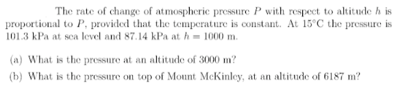 The rate of change of atmospheric pressure P with respect to altitude h is
proportional to P, provided that the temperature is constant. At 15°C the pressure is
101.3 kPa at sca level and 87.14 kPa at h = 1000 m.
(a) What is the pressure at an altitude of 3000 m?
(b) What is the pressure on top of Mount McKinley, at an altitude of 6187 m?
