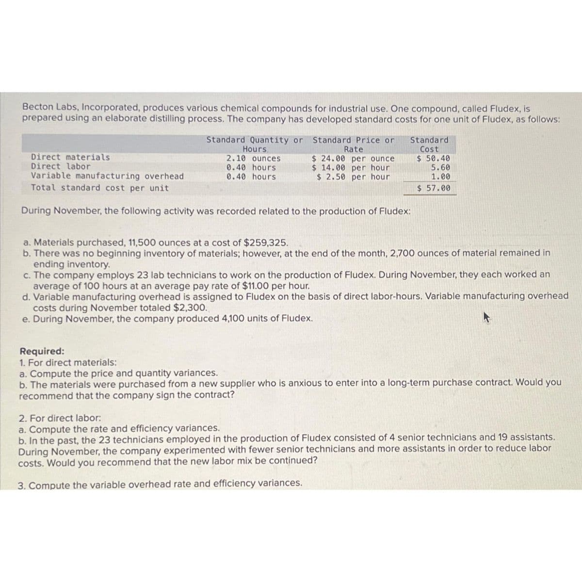 Becton Labs, Incorporated, produces various chemical compounds for industrial use. One compound, called Fludex, is
prepared using an elaborate distilling process. The company has developed standard costs for one unit of Fludex, as follows:
Standard Quantity or Standard Price or
Hours,
2.10 ounces
0.40 hours
0.40 hours
Rate
$24.00 per ounce
$ 14.00 per hour
$ 2.50 per hour
Standard
Cost
$50.40
Direct materials
Direct labor
Variable manufacturing overhead
Total standard cost per unit
During November, the following activity was recorded related to the production of Fludex:
5.60
1.00
$ 57.00
a. Materials purchased, 11,500 ounces at a cost of $259,325.
b. There was no beginning inventory of materials; however, at the end of the month, 2,700 ounces of material remained in
ending inventory.
c. The company employs 23 lab technicians to work on the production of Fludex. During November, they each worked an
average of 100 hours at an average pay rate of $11.00 per hour.
d. Variable manufacturing overhead is assigned to Fludex on the basis of direct labor-hours. Variable manufacturing overhead
costs during November totaled $2,300.
e. During November, the company produced 4,100 units of Fludex.
Required:
1. For direct materials:
a. Compute the price and quantity variances.
b. The materials were purchased from a new supplier who is anxious to enter into a long-term purchase contract. Would you
recommend that the company sign the contract?
2. For direct labor:
a. Compute the rate and efficiency variances.
b. In the past, the 23 technicians employed in the production of Fludex consisted of 4 senior technicians and 19 assistants.
During November, the company experimented with fewer senior technicians and more assistants in order to reduce labor
costs. Would you recommend that the new labor mix be continued?
3. Compute the variable overhead rate and efficiency variances.
