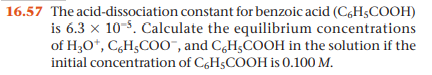 16.57 The acid-dissociation constant for benzoic acid (CgHsCOOH)
is 6.3 x 10-5. Calculate the equilibrium concentrations
of H30*, C,H;C00", and CgH;COOH in the solution if the
initial concentration of C,H$COOH is 0.100 M.
