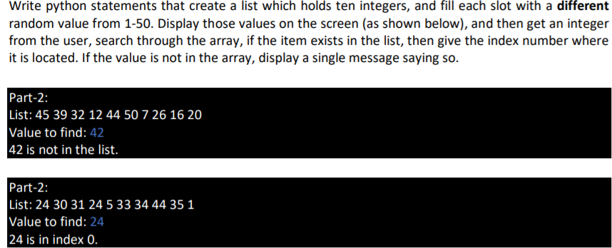 Write python statements that create a list which holds ten integers, and fill each slot with a different
random value from 1-50. Display those values on the screen (as shown below), and then get an integer
from the user, search through the array, if the item exists in the list, then give the index number where
it is located. If the value is not in the array, display a single message saying so.
Part-2:
List: 45 39 32 12 44 50 7 26 16 20
Value to find: 42
42 is not in the list.
Part-2:
List: 24 30 31 24 5 33 34 44 35 1
Value to find: 24
24 is in index 0.
