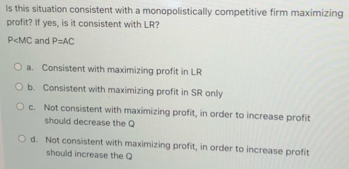 Is this situation consistent with a monopolistically competitive firm maximizing
profit? If yes, is it consistent with LR?
P<MC and P=AC
O a. Consistent with maximizing profit in LR
O b. Consistent with maximizing profit in SR only
O c. Not consistent with maximizing profit, in order to increase profit
should decrease the Q
O d. Not consistent with maximizing profit, in order to increase profit
should increase the Q

