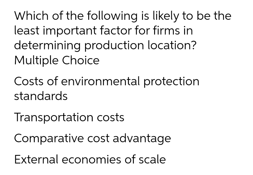Which of the following is likely to be the
least important factor for firms in
determining production location?
Multiple Choice
Costs of environmental protection
standards
Transportation costs
Comparative cost advantage
External economies of scale
