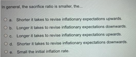 In general, the sacrifice ratio is smaller, the...
O a. Shorter it takes to revise inflationary expectations upwards.
O b. Longer it takes to revise inflationary expectations downwards.
O c. Longer it takes to revise inflationary expectations upwards.
O d. Shorter it takes to revise inflationary expectations downwards.
e. Small the initial inflation rate.
