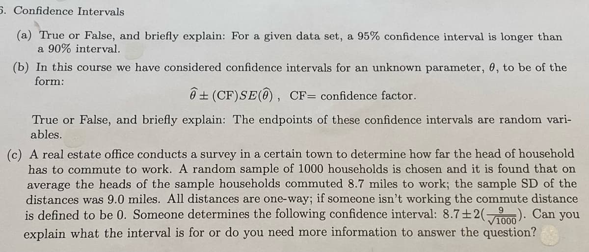 5. Confidence Intervals
(a) True or False, and briefly explain: For a given data set, a 95% confidence interval is longer than
a 90% interval.
(b) In this course we have considered confidence intervals for an unknown parameter, 0, to be of the
form:
Ô + (CF)SE(@) , CF= confidence factor.
True or False, and briefly explain: The endpoints of these confidence intervals are random vari-
ables.
(c) A real estate office conducts a survey in a certain town to determine how far the head of household
has to commute to work. A random sample of 1000 households is chosen and it is found that on
average the heads of the sample households commuted 8.7 miles to work; the sample SD of the
distances was 9.0 miles. All distances are one-way; if someone isn't working the commute distance
is defined to be 0. Someone determines the following confidence interval: 8.7+2(0). Can you
explain what the interval is for or do you need more information to answer the question?
