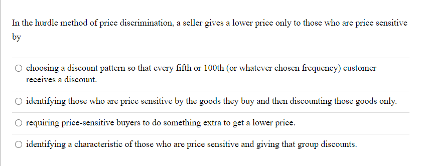 In the hurdle method of price discrimination, a seller gives a lower price only to those who are price sensitive
by
choosing a discount pattern so that every fifth or 100th (or whatever chosen frequency) customer
receives a discount.
O identifying those who are price sensitive by the goods they buy and then discounting those goods only.
requiring price-sensitive buyers to do something extra to get a lower price.
O identifying a characteristic of those who are price sensitive and giving that group
discounts.
