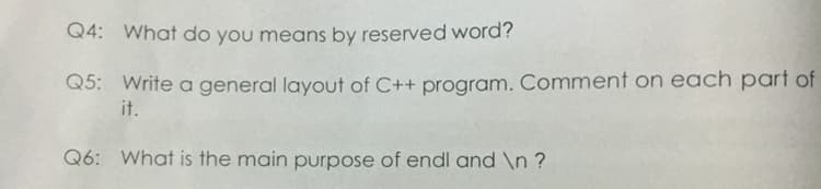 Q4: What do you means by reserved word?
Q5: Write a general layout of C++ program. Comment on each part of
it.
Q6: What is the main purpose of endl and \n ?
