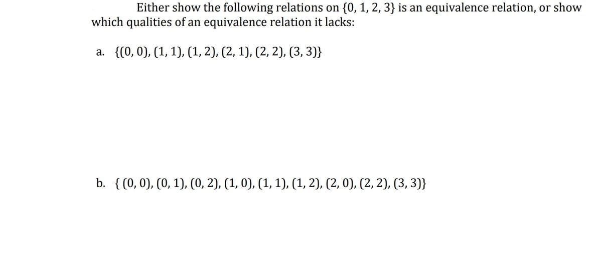 Either show the following relations on {0, 1, 2, 3} is an equivalence relation, or show
which qualities of an equivalence relation it lacks:
a. {(0,0), (1, 1), (1, 2), (2, 1), (2, 2), (3, 3)}
b. {(0,0), (0, 1), (0, 2), (1, 0), (1, 1), (1, 2), (2, 0), (2, 2), (3, 3)}
