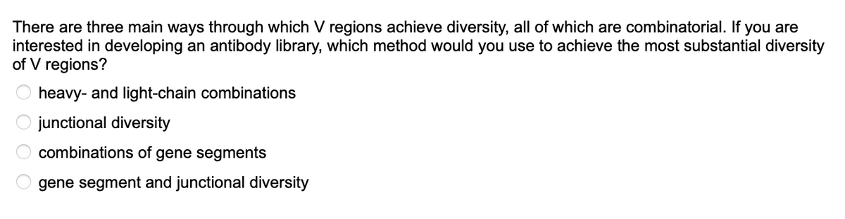There are three main ways through which V regions achieve diversity, all of which are combinatorial. If you are
interested in developing an antibody library, which method would you use to achieve the most substantial diversity
of V regions?
heavy- and light-chain combinations
junctional diversity
combinations of gene segments
gene segment and junctional diversity