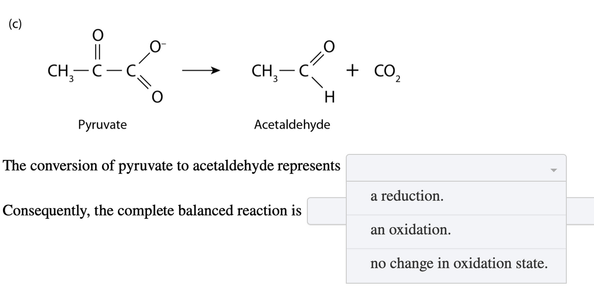 CH3-C-C
O
=0
CH3-
C
H
Acetaldehyde
+ CO₂
Pyruvate
The conversion of pyruvate to acetaldehyde represents
Consequently, the complete balanced reaction is
a reduction.
an oxidation.
no change in oxidation state.