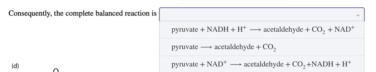 (d)
Consequently, the complete balanced reaction is
D
pyruvate + NADH + H+ →
acetaldehyde + CO2 + NAD+
pyruvate
→ acetaldehyde + CO2
pyruvate + NAD+
acetaldehyde + CO2 +NADH + H+