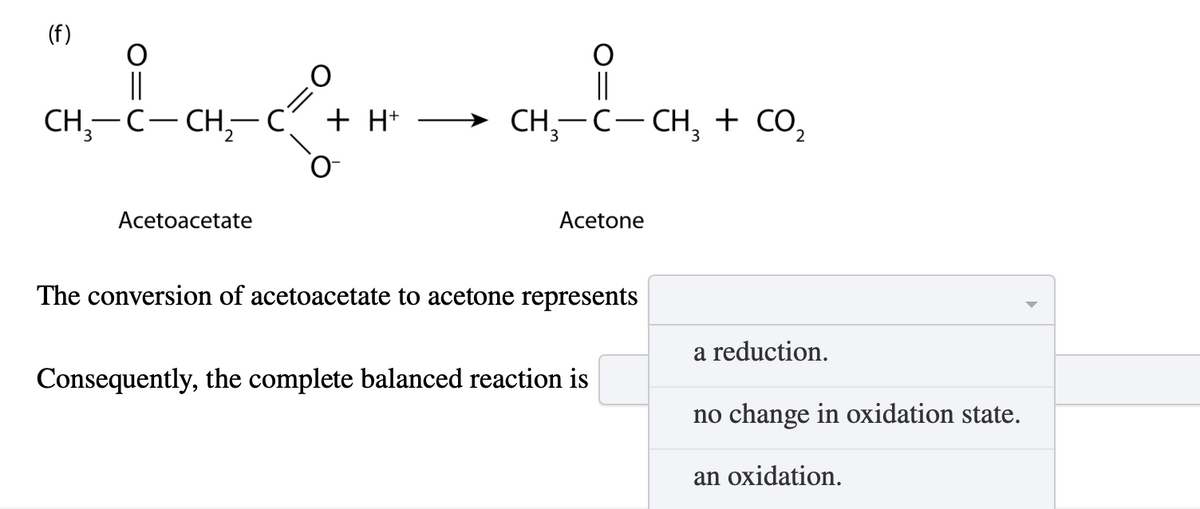 (f)
||
CH-C-CH2-C
Acetoacetate
=0
+ H+
CH3-C-CH3 + CO₂
Acetone
The conversion of acetoacetate to acetone represents
Consequently, the complete balanced reaction is
a reduction.
no change in oxidation state.
an oxidation.