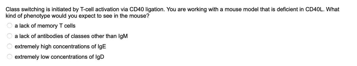 Class switching is initiated by T-cell activation via CD40 ligation. You are working with a mouse model that is deficient in CD40L. What
kind of phenotype would you expect to see in the mouse?
a lack of memory T cells
a lack of antibodies of classes other than IgM
extremely high concentrations of IgE
extremely low concentrations of IgD