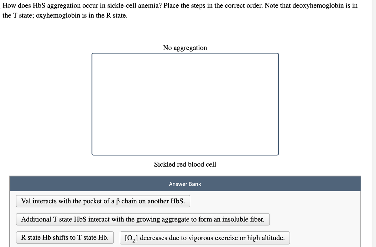 How does HbS aggregation occur in sickle-cell anemia? Place the steps in the correct order. Note that deoxyhemoglobin is in
the T state; oxyhemoglobin is in the R state.
No aggregation
R state Hb shifts to T state Hb.
Sickled red blood cell
Answer Bank
Val interacts with the pocket of a ß chain on another HbS.
Additional T state HbS interact with the growing aggregate to form an insoluble fiber.
[0₂] decreases due to vigorous exercise or high altitude.
