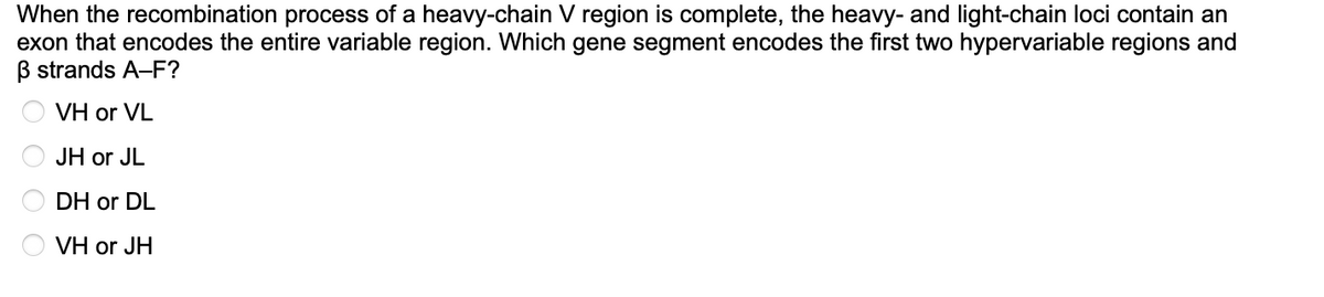 When the recombination process of a heavy-chain V region is complete, the heavy- and light-chain loci contain an
exon that encodes the entire variable region. Which gene segment encodes the first two hypervariable regions and
B strands A-F?
VH or VL
JH or JL
DH or DL
VH or JH