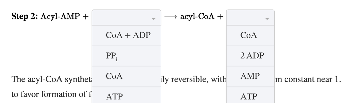 Step 2: Acyl-AMP +
→ acyl-CoA +
COA
COA + ADP
PP i
2 ADP
CoA
The acyl-CoA synthet
ly reversible, with
AMP
m constant near 1.
to favor formation of f
ATP
ATP