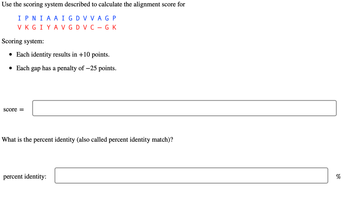 Use the scoring system described to calculate the alignment score for
IPNI AAIG DV VAGP
VKGIYA VG DV C-GK
Scoring system:
• Each identity results in +10 points.
• Each gap has a penalty of -25 points.
score =
What is the percent identity (also called percent identity match)?
percent identity:
%