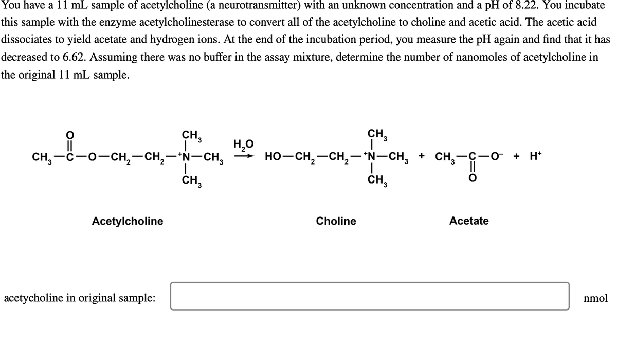 You have a 11 mL sample of acetylcholine (a neurotransmitter) with an unknown concentration and a pH of 8.22. You incubate
this sample with the enzyme acetylcholinesterase to convert all of the acetylcholine to choline and acetic acid. The acetic acid
dissociates to yield acetate and hydrogen ions. At the end of the incubation period, you measure the pH again and find that it has
decreased to 6.62. Assuming there was no buffer in the assay mixture, determine the number of nanomoles of acetylcholine in
the original 11 mL sample.
CH,—C−O−CH,—CH,—*N-CH,
Acetylcholine
CH3
acetycholine in original sample:
I
CH₂
H₂O
CH₂
HO–CH,—CH,—*N–CH, + CH,-C−O + H*
CH₂-8-0
Choline
|
CH3
Acetate
nmol