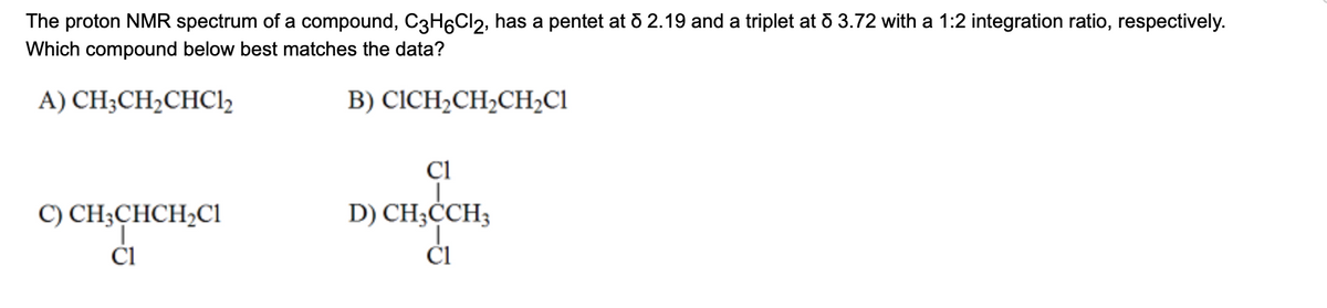The proton NMR spectrum of a compound, C3H6Cl2, has a pentet at d 2.19 and a triplet at & 3.72 with a 1:2 integration ratio, respectively.
Which compound below best matches the data?
A) CH₂CH₂CHC1₂
B) CICH₂CH₂CH₂C1
C) CH3CHCH₂C1
Cl
C1
D) CH3CCH3
C1
