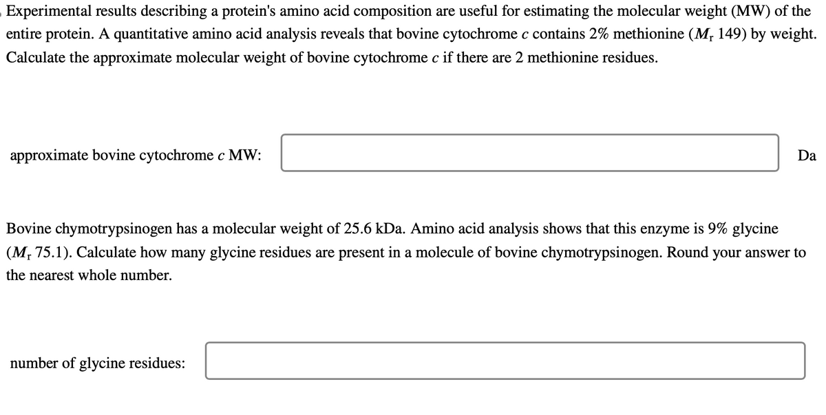 Experimental results describing a protein's amino acid composition are useful for estimating the molecular weight (MW) of the
entire protein. A quantitative amino acid analysis reveals that bovine cytochrome c contains 2% methionine (M₁ 149) by weight.
Calculate the approximate molecular weight of bovine cytochrome c if there are 2 methionine residues.
approximate bovine cytochrome c MW:
Da
Bovine chymotrypsinogen has a molecular weight of 25.6 kDa. Amino acid analysis shows that this enzyme is 9% glycine
r
(M, 75.1). Calculate how many glycine residues are present in a molecule of bovine chymotrypsinogen. Round your answer to
the nearest whole number.
number of glycine residues: