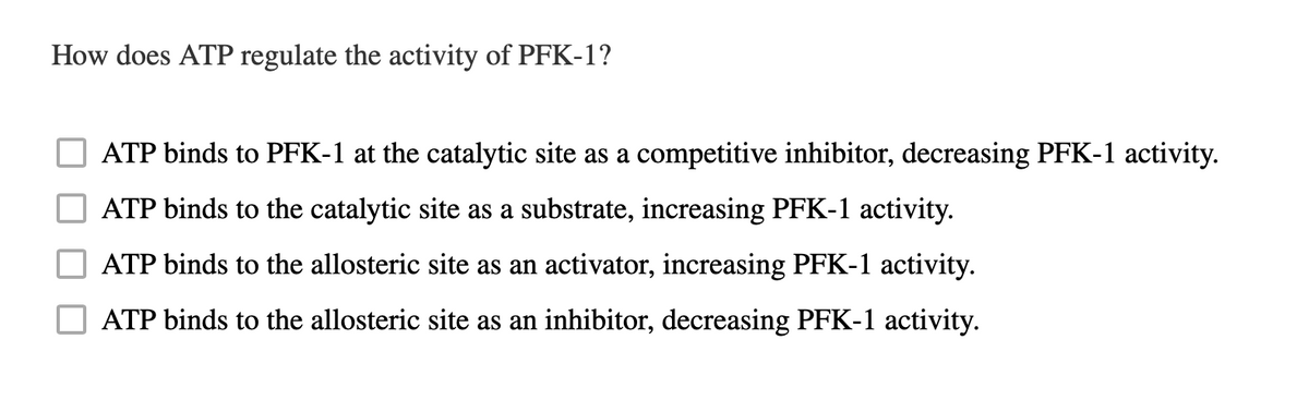 How does ATP regulate the activity of PFK-1?
ATP binds to PFK-1 at the catalytic site as a competitive inhibitor, decreasing PFK-1 activity.
ATP binds to the catalytic site as a substrate, increasing PFK-1 activity.
ATP binds to the allosteric site as an activator, increasing PFK-1 activity.
ATP binds to the allosteric site as an inhibitor, decreasing PFK-1 activity.