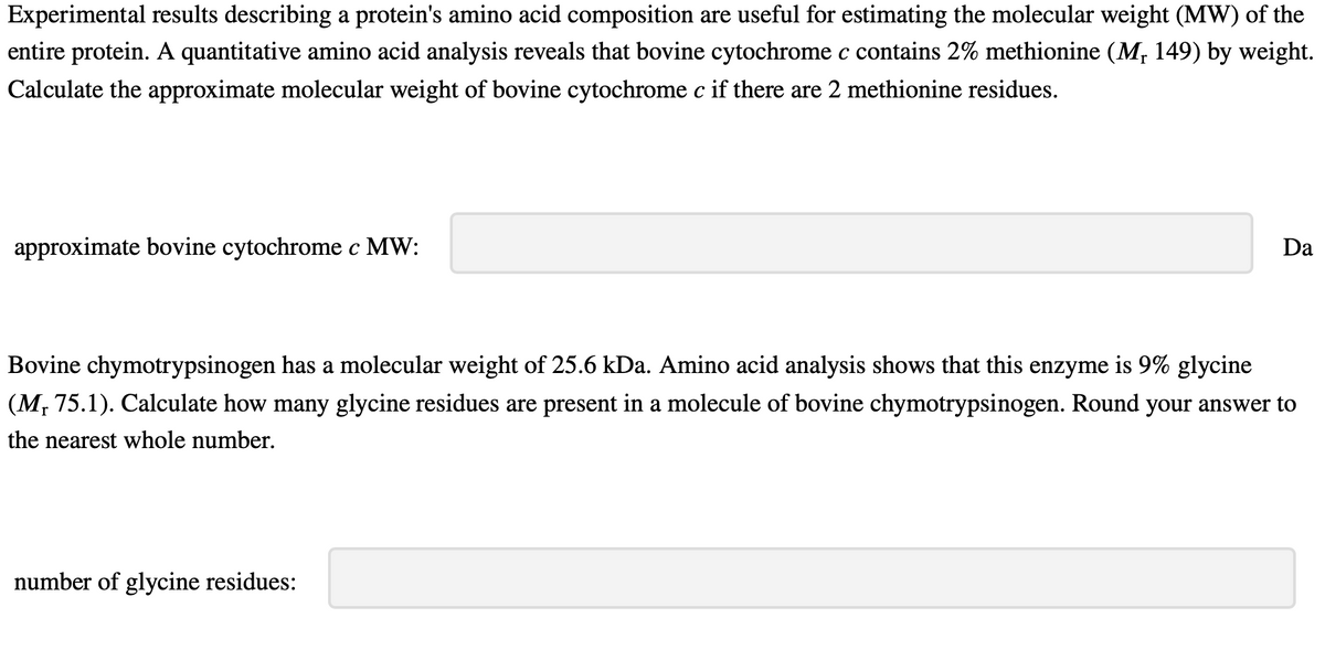 Experimental results describing a protein's amino acid composition are useful for estimating the molecular weight (MW) of the
entire protein. A quantitative amino acid analysis reveals that bovine cytochrome c contains 2% methionine (M, 149) by weight.
Calculate the approximate molecular weight of bovine cytochrome c if there are 2 methionine residues.
approximate bovine cytochrome c MW:
Da
Bovine chymotrypsinogen has a molecular weight of 25.6 kDa. Amino acid analysis shows that this enzyme is 9% glycine
(M, 75.1). Calculate how many glycine residues are present in a molecule of bovine chymotrypsinogen. Round your answer to
the nearest whole number.
number of glycine residues: