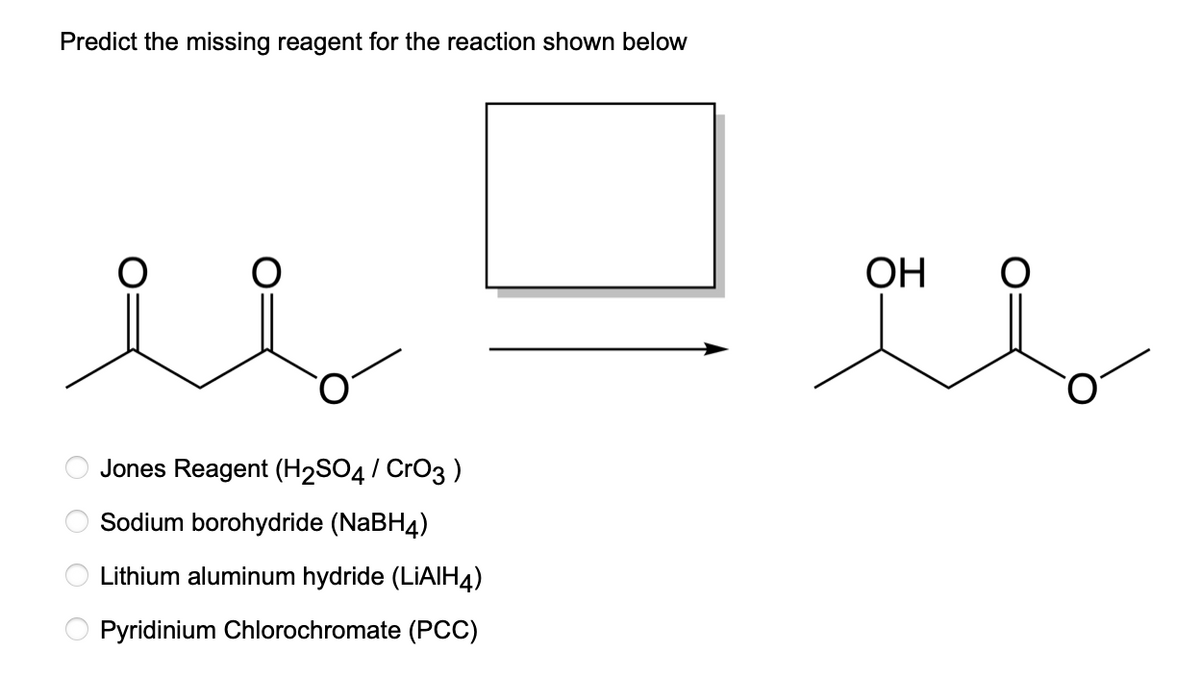 Predict the missing reagent for the reaction shown below
OOOO
Jones Reagent (H₂SO4 / CrO3)
Sodium borohydride (NaBH4)
Lithium aluminum hydride (LiAlH4)
Pyridinium Chlorochromate (PCC)
OH
O
al
