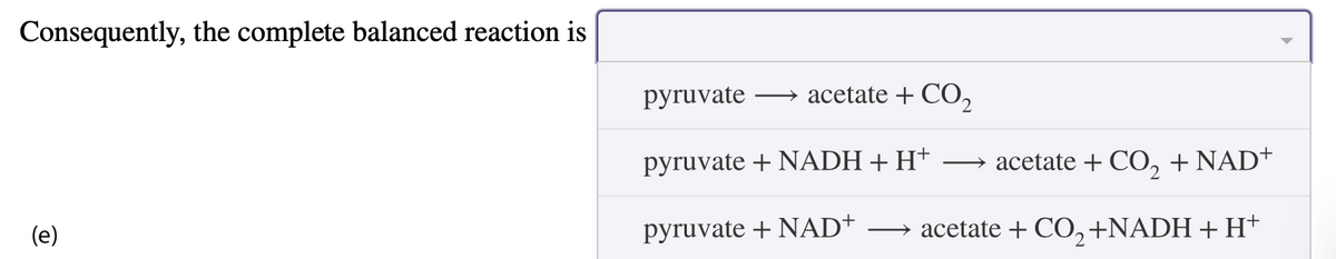 Consequently, the complete balanced reaction is
(e)
pyruvate
→ acetate + CO2
pyruvate + NADH + H+ → acetate + CO2 + NAD+
pyruvate + NAD+
acetate + CO2 +NADH + H+