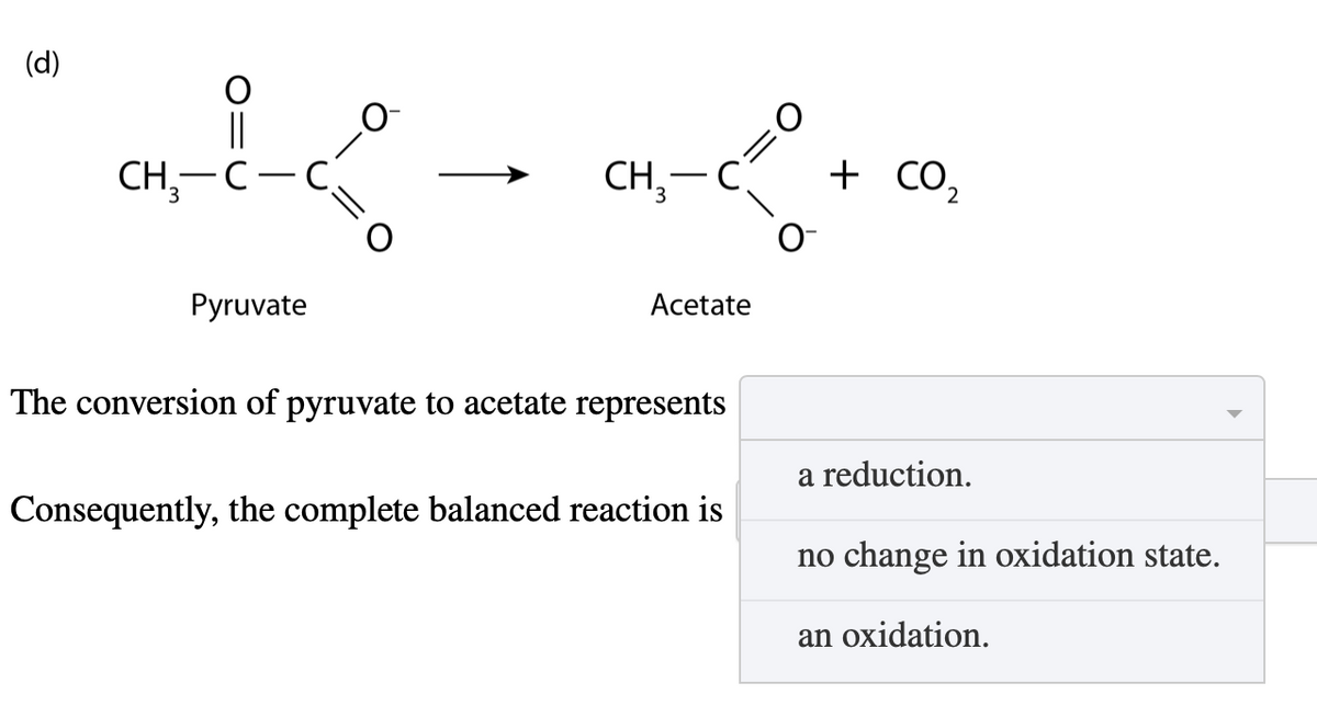 (d)
||
CH3-C-
=2
CH3-C
O=
+ CO₂
2
Pyruvate
Acetate
The conversion of pyruvate to acetate represents
Consequently, the complete balanced reaction is
a reduction.
no change in oxidation state.
an oxidation.
