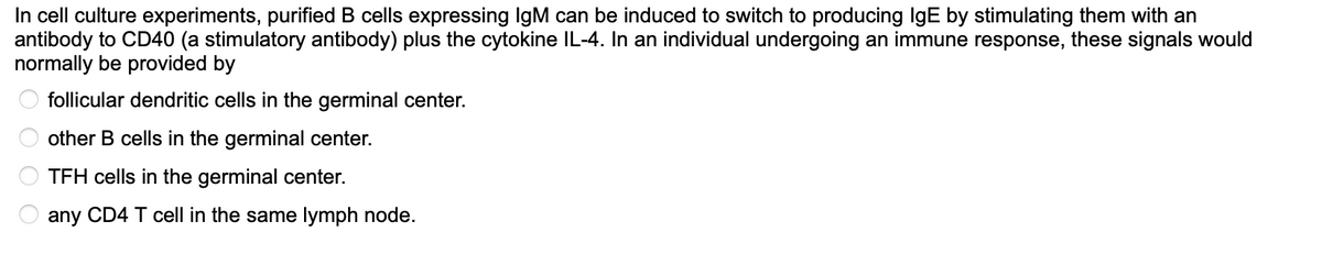 In cell culture experiments, purified B cells expressing IgM can be induced to switch to producing IgE by stimulating them with an
antibody to CD40 (a stimulatory antibody) plus the cytokine IL-4. In an individual undergoing an immune response, these signals would
normally be provided by
follicular dendritic cells in the germinal center.
other B cells in the germinal center.
TFH cells in the germinal center.
any CD4 T cell in the same lymph node.
00