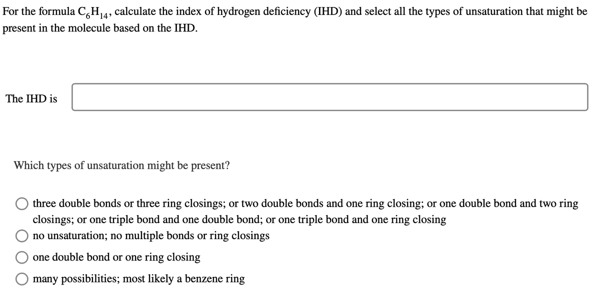 For the formula C6H₁4,
calculate the index of hydrogen deficiency (IHD) and select all the types of unsaturation that might be
present in the molecule based on the IHD.
The IHD is
Which types of unsaturation might be present?
three double bonds or three ring closings; or two double bonds and one ring closing; or one double bond and two ring
closings; or one triple bond and one double bond; or one triple bond and one ring closing
no unsaturation; no multiple bonds or ring closings
one double bond or one ring closing
many possibilities; most likely a benzene ring
