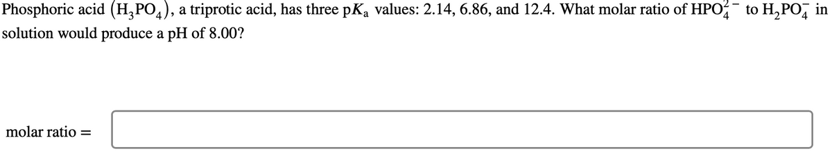 Phosphoric acid (H₂PO4), a triprotic acid, has three pKą values: 2.14, 6.86, and 12.4. What molar ratio of HPO to H₂PO in
4
solution would produce a pH of 8.00?
molar ratio=