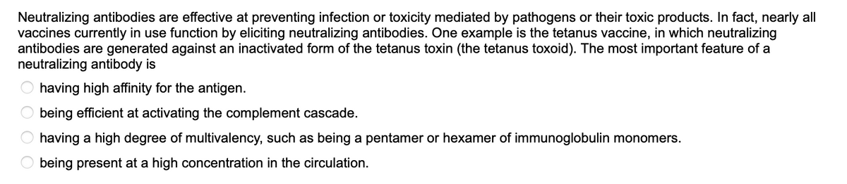 Neutralizing antibodies are effective at preventing infection or toxicity mediated by pathogens or their toxic products. In fact, nearly all
vaccines currently in use function by eliciting neutralizing antibodies. One example is the tetanus vaccine, in which neutralizing
antibodies are generated against an inactivated form of the tetanus toxin (the tetanus toxoid). The most important feature of a
neutralizing antibody is
having high affinity for the antigen.
being efficient at activating the complement cascade.
having a high degree of multivalency, such as being a pentamer or hexamer of immunoglobulin monomers.
being present at a high concentration in the circulation.
0 0 0 0