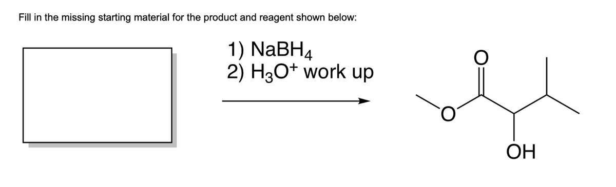 Fill in the missing starting material for the product and reagent shown below:
1) NaBH4
2) H3O+ work up
O
OH