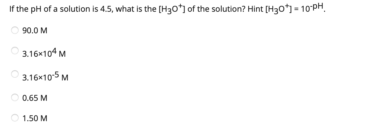 If the pH of a solution is 4.5, what is the [H3O+] of the solution? Hint [H3O+] = 10-PH
90.0 M
3.16x104 M
3.16x10-5 M
0.65 M
1.50 M