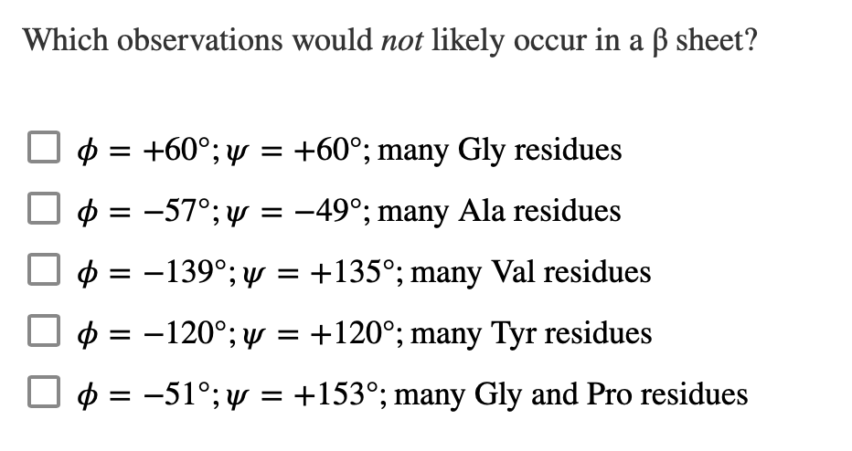 Which observations would not likely occur in a ẞ sheet?
= +60°; y = +60°; many Gly residues
þ = −57°; y = −49°; many Ala residues
= -139°; y = +135°; many Val residues
= -120°; y = +120°; many Tyr residues
Φ = -51°; y = +153°; many Gly and Pro residues