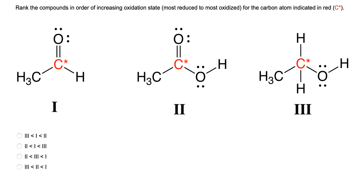Rank the compounds in order of increasing oxidation state (most reduced to most oxidized) for the carbon atom indicated in red (C*).
H3C
Ο Ο Ο Ο
||| < | < ||
|| < | < |||
|| < ||| < |
||| < || < |
Ö:
I
H
H3C
Ö:
II
:O:
I
H₂C
H
H
III
:O
I
