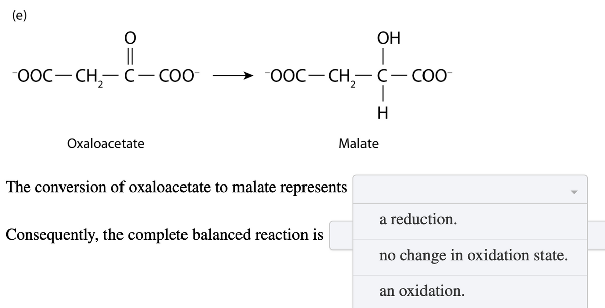 (e)
OH
OOC-CH2-C― COO-
OOC-CH2-C-COO-
H
Oxaloacetate
Malate
The conversion of oxaloacetate to malate represents
Consequently, the complete balanced reaction is
a reduction.
no change in oxidation state.
an oxidation.