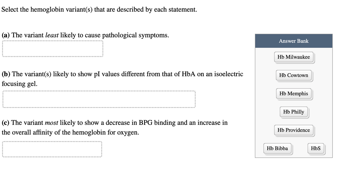 Select the hemoglobin variant(s) that are described by each statement.
(a) The variant least likely to cause pathological symptoms.
(b) The variant(s) likely to show pl values different from that of HbA on an isoelectric
focusing gel.
(c) The variant most likely to show a decrease in BPG binding and an increase in
the overall affinity of the hemoglobin for oxygen.
Answer Bank
Hb Milwaukee
Hb Cowtown
Hb Memphis
Hb Philly
Hb Providence
Hb Bibba
HbS