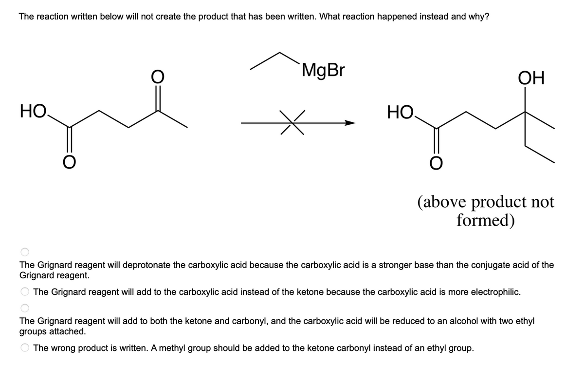 The reaction written below will not create the product that has been written. What reaction happened instead and why?
НО.
O
MgBr
HO
OH
(above product not
formed)
The Grignard reagent will deprotonate the carboxylic acid because the carboxylic acid is a stronger base than the conjugate acid of the
Grignard reagent.
The Grignard reagent will add to the carboxylic acid instead of the ketone because the carboxylic acid is more electrophilic.
The Grignard reagent will add to both the ketone and carbonyl, and the carboxylic acid will be reduced to an alcohol with two ethyl
groups attached.
The wrong product is written. A methyl group should be added to the ketone carbonyl instead of an ethyl group.