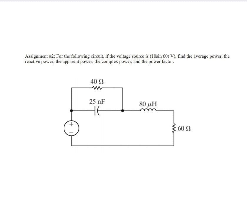 Assignment #2: For the following circuit, if the voltage source is (10sin 60t V), find the average power, the
reactive power, the apparent power, the complex power, and the power factor.
40 Ω
25 nF
80 μΗ
HE
3 60 N
+

