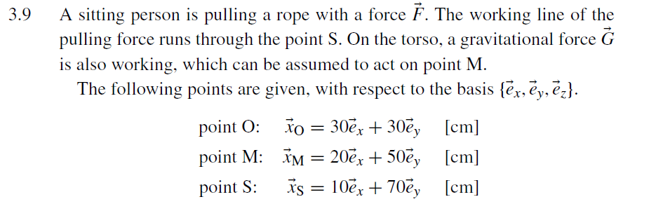 A sitting person is pulling a rope with a force F. The working line of the
pulling force runs through the point S. On the torso, a gravitational force G
is also working, which can be assumed to act on point M.
The following points are given, with respect to the basis {ex, ēy, ēz}.
3.9
Xo = 30ex + 30ey [cm]
IM = 20ex + 50ey [cm]
Is = 10ex + 70ey [cm]
point O:
point M:
point S:
